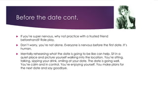 Before the date cont. 
 If you’re super nervous, why not practice with a trusted friend 
beforehand? Role play. 
 Don’t worry, you’re not alone. Everyone is nervous before the first date. It’s 
human. 
 Mentally rehearsing what the date is going to be like can help. Sit in a 
quiet place and picture yourself walking into the location. You’re sitting, 
talking, sipping your drink, smiling at your date. The date is going well. 
You’re calm and in control. You’re enjoying yourself. You make plans for 
the next date and say goodbye. 
 