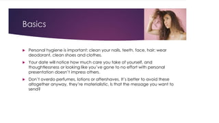 Basics 
 Personal hygiene is important: clean your nails, teeth, face, hair; wear 
deodorant, clean shoes and clothes. 
 Your date will notice how much care you take of yourself, and 
thoughtlessness or looking like you’ve gone to no effort with personal 
presentation doesn’t impress others. 
 Don’t overdo perfumes, lotions or aftershaves. It’s better to avoid these 
altogether anyway, they’re materialistic. Is that the message you want to 
send? 
 
