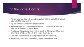 On the date. Don’ts: 
 Forget your ex. You will sound negative talking about them and 
you want to be positive. 
 Try not to have unrealistic expectations. 
 Ask questions and be interested in him but don’t talk too much. 
Aim for 50% or less of the talking. 
 Avoid anything about ex's, his/her past, or if they want to marry 
and have children. This will only scare them away. 
 Don’t be too intimate or too personal on the first date. 
 Avoid vulgarity and coarse language. It’s unattractive. 
 