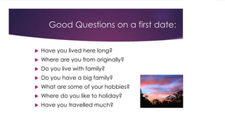 Good Questions on a first date: 
 Have you lived here long? 
 Where are you from originally? 
 Do you live with family? 
 Do you have a big family? 
 What are some of your hobbies? 
 Where do you like to holiday? 
 Have you travelled much? 
 