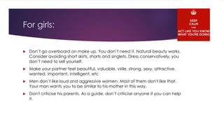 For girls: 
 Don’t go overboard on make up. You don’t need it. Natural beauty works. 
Consider avoiding short skirts, shorts and singlets. Dress conservatively, you 
don’t need to sell yourself. 
 Make your partner feel beautiful, valuable, virile, strong, sexy, attractive, 
wanted, important, intelligent, etc 
 Men don’t like loud and aggressive women. Most of them don't like that. 
Your man wants you to be similar to his mother in this way. 
 Don't criticise his parents. As a guide, don’t criticise anyone if you can help 
it. 
 