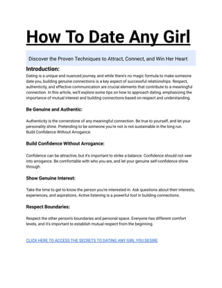 How To Date Any Girl
Discover the Proven Techniques to Attract, Connect, and Win Her Heart
Introduction:
Dating is a unique and nuanced journey, and while there's no magic formula to make someone
date you, building genuine connections is a key aspect of successful relationships. Respect,
authenticity, and effective communication are crucial elements that contribute to a meaningful
connection. In this article, we'll explore some tips on how to approach dating, emphasizing the
importance of mutual interest and building connections based on respect and understanding.
Be Genuine and Authentic:
Authenticity is the cornerstone of any meaningful connection. Be true to yourself, and let your
personality shine. Pretending to be someone you're not is not sustainable in the long run.
Build Confidence Without Arrogance:
Build Confidence Without Arrogance:
Confidence can be attractive, but it's important to strike a balance. Confidence should not veer
into arrogance. Be comfortable with who you are, and let your genuine self-confidence shine
through.
Show Genuine Interest:
Take the time to get to know the person you're interested in. Ask questions about their interests,
experiences, and aspirations. Active listening is a powerful tool in building connections.
Respect Boundaries:
Respect the other person's boundaries and personal space. Everyone has different comfort
levels, and it's important to establish mutual respect from the beginning.
CLICK HERE TO ACCESS THE SECRETS TO DATING ANY GIRL YOU DESIRE
 