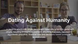 Dating Against Humanity
…a game in which nice single people are roped into a horrible game with
others, resulting in cognitive overload, shocking manners, narcissism,
algorithmic prejudice, financial loss and decisions based purely on
appearances.
https://www.flickr.com/photos/x1brett/14972080124
 