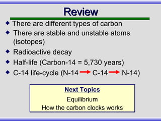 There are stable and unstable atoms (isotopes) Radioactive decay Half-life (Carbon-14 = 5,730 years) C-14 life-cycle (N-14  C-14  N-14) Review There are different types of carbon Next Topics Equilibrium How the carbon clocks works 