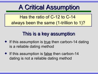 Has the ratio of C-12 to C-14  always been the same (1-trillion to 1)? A Critical Assumption If this assumption is  true  then carbon-14 dating is a reliable dating method If this assumption is  false  then carbon-14 dating is not a reliable dating method This is a key assumption 