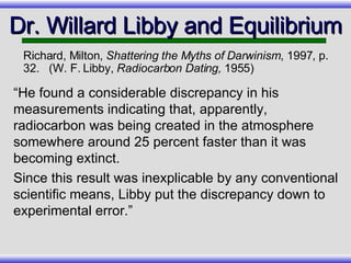 “ He found a considerable discrepancy in his measurements indicating that, apparently, radiocarbon was being created in the atmosphere somewhere around 25 percent faster than it was becoming extinct.  Since this result was inexplicable by any conventional scientific means, Libby put the discrepancy down to experimental error.” Dr. Willard Libby and Equilibrium Richard, Milton,  Shattering the Myths of Darwinism , 1997, p. 32.  (W. F. Libby,  Radiocarbon Dating,  1955) 