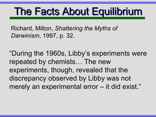 “During the 1960s, Libby’s experiments were repeated by chemists… The new experiments, though, revealed that the discrepancy observed by Libby was not merely an experimental error – it did exist.” The Facts About Equilibrium Richard, Milton,  Shattering the Myths of Darwinism , 1997, p. 32. 