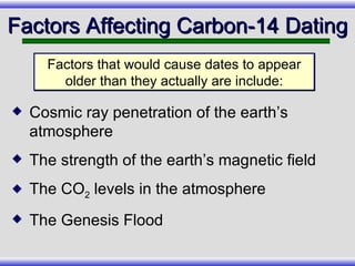 Cosmic ray penetration of the earth’s atmosphere The strength of the earth’s magnetic field The CO 2  levels in the atmosphere The Genesis Flood Factors Affecting Carbon-14 Dating Factors that would cause dates to appear older than they actually are include: 