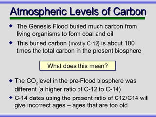 This buried carbon ( mostly C-12 ) is about 100 times the total carbon in the present biosphere Atmospheric Levels of Carbon What does this mean? The CO 2  level in the pre-Flood biosphere was different (a higher ratio of C-12 to C-14) C-14 dates using the present ratio of C12/C14 will give incorrect ages – ages that are too old The Genesis Flood buried much carbon from living organisms to form coal and oil 