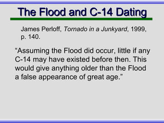 The Flood and C-14 Dating “Assuming the Flood did occur, little if any C-14 may have existed before then. This would give anything older than the Flood a false appearance of great age.” James Perloff,  Tornado in a Junkyard , 1999, p. 140. 
