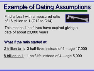 Example of Dating Assumptions Find a fossil with a measured ratio of 16 trillion to 1 (C12 to C14) This means 4 half-lives have expired giving a date of about 23,000 years 8 trillion to 1 :  1 half-life instead of 4 – age 5,000 What if the ratio started at: 2 trillion to 1 :  3 half-lives instead of 4 – age 17,000 