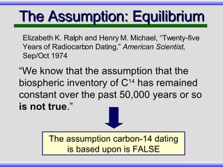 The Assumption: Equilibrium “ We know that the assumption that the biospheric inventory of C 14  has remained constant over the past 50,000 years or so  is not true .” Elizabeth K. Ralph and Henry M. Michael, “Twenty-five Years of Radiocarbon Dating,”  American Scientist , Sep/Oct 1974 The assumption carbon-14 dating is based upon is FALSE 