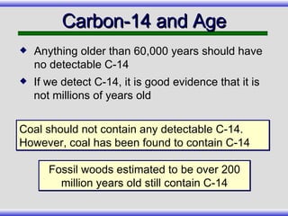 If we detect C-14, it is good evidence that it is not millions of years old Carbon-14 and Age Coal should not contain any detectable C-14. However, coal has been found to contain C-14 Fossil woods estimated to be over 200 million years old still contain C-14 Anything older than 60,000 years should have no detectable C-14 