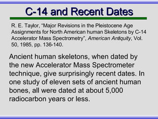 C-14 and Recent Dates Ancient human skeletons, when dated by the new Accelerator Mass Spectrometer technique, give surprisingly recent dates. In one study of eleven sets of ancient human bones, all were dated at about 5,000 radiocarbon years or less. R. E. Taylor, “Major Revisions in the Pleistocene Age Assignments for North American human Skeletons by C-14 Accelerator Mass Spectrometry”,  American Antiquity , Vol. 50, 1985, pp. 136-140. 