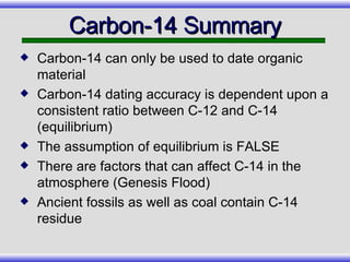 Carbon-14 Summary Carbon-14 can only be used to date organic material Carbon-14 dating accuracy is dependent upon a consistent ratio between C-12 and C-14 (equilibrium) The assumption of equilibrium is FALSE There are factors that can affect C-14 in the atmosphere (Genesis Flood) Ancient fossils as well as coal contain C-14 residue 