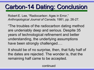 Carbon-14 Dating: Conclusion  “ The troubles of the radiocarbon dating method are undeniably deep and serious. Despite 35 years of technological refinement and better understanding, the underlying assumptions have been strongly challenged…. It should be of no surprise, then, that fully half of the dates are rejected. The wonder is, that the remaining half came to be accepted. Robert E. Lee, “Radiocarbon: Ages in Error,”  Anthropological Journal of Canada , 1981, pp. 26-27. continued 