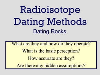 Radioisotope Dating Methods Dating Rocks What are they and how do they operate? What is the basic perception? How accurate are they? Are there any hidden assumptions? 