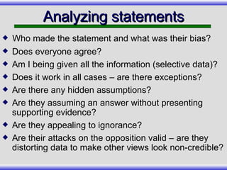 Analyzing statements Does everyone agree? Am I being given all the information (selective data)? Does it work in all cases – are there exceptions? Are there any hidden assumptions? Are they assuming an answer without presenting supporting evidence? Are they appealing to ignorance? Are their attacks on the opposition valid – are they distorting data to make other views look non-credible? Who made the statement and what was their bias? 