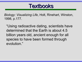 “Using radioactive dating, scientists have determined that the Earth is about 4.5 billion years old, ancient enough for all species to have been formed through evolution.” Textbooks Biology: Visualizing Life , Holt, Rinehart, Winston, 1998, p.177. 
