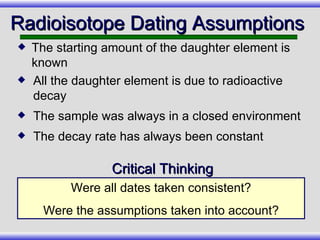 All the daughter element is due to radioactive decay The sample was always in a closed environment The decay rate has always been constant Radioisotope Dating Assumptions  Were all dates taken consistent? Were the assumptions taken into account? Critical Thinking The starting amount of the daughter element is known 