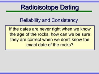 Radioisotope Dating Reliability and Consistency If the dates are never right when we know the age of the rocks, how can we be sure they are correct when we don’t know the exact date of the rocks? 