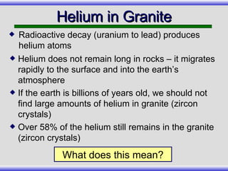 Helium in Granite Helium does not remain long in rocks – it migrates rapidly to the surface and into the earth’s atmosphere If the earth is billions of years old, we should not find large amounts of helium in granite (zircon crystals) Over 58% of the helium still remains in the granite (zircon crystals) What does this mean? Radioactive decay (uranium to lead) produces helium atoms 