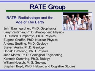 RATE Group RATE: Radioisotope and the Age of The Earth John Baumgardner, Ph.D. Geophysics Larry Vardiman, Ph.D. Atmospheric Physics D. Russell Humphreys, Ph.D. Physics Eugene Chaffin, Ph.D. Nuclear Physics Andrew Snelling, Ph.D. Geology Steven Austin, Ph.D. Geology Donald DeYoung, Ph.D. Physics John Morris, Ph.D. Geological Engineering Kenneth Cumming, Ph.D. Biology William Hoesch, M. S. Geology Stephen Boyd, Ph.D. Hebraic and Cognitive Studies 