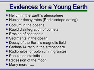 Evidences for a Young Earth Helium in the Earth’s atmosphere Nuclear decay rates (Radioisotope dating)  Sodium in the oceans Rapid disintegration of comets Erosion of continents Sediments in the ocean Decay of the Earth’s magnetic field Carbon-14 ratio in the atmosphere Radiohalos for polonium in granites Population statistics Recession of the moon Many more ….. 