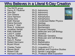 Who Believes in a Literal 6-Day Creation The RATE group Danny R. Faulkner   Ph.D. Astronomy John Byl Ph.D. Astronomy Tom Greene Ph.D. Astronomy Dave Harrison Ph.D. Astrophysics James Dire Ph.D. Astrophysics Keith Wanser Ph.D. Condensed Matter Physics Elaine Kennedy Ph.D. Geology Duane T. Gish   Ph.D. Biochemistry Ross S. Anderson Ph.D. Biochemistry Jonathan Sarfati   Ph.D. Physical Chemistry Kelly Hollowell Ph.D. Molecular and Cell Biology Lane P. Lester   Ph.D. Genetics Linda K. Walkup Ph.D. Molecular Genetics Ray Bohlin Ph.D. Molecular and Cell Biology Gary E. Parker   Ph.D. Biology Robert Herrmann Ph.D. Mathematics Bryant Wood Ph.D. Archaeology Charles Taylor Ph.D. Linguistics (O.T.) Steven Boyd Ph.D. Hebraic and Cognitive Studies Robert Cole Ph.D. Semitic Languages Hermann Austel Ph.D., Professor Bible Exposition 