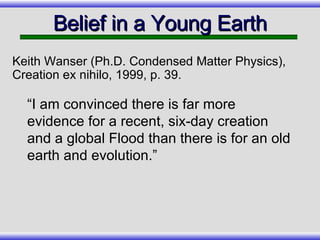 Belief in a Young Earth “I am convinced there is far more evidence for a recent, six-day creation and a global Flood than there is for an old earth and evolution.” Keith Wanser (Ph.D. Condensed Matter Physics), Creation ex nihilo, 1999, p. 39.  