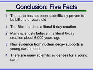 Conclusion: Five Facts The earth has not been scientifically proven to be billions of years old The Bible teaches a literal 6-day creation Many scientists believe in a literal 6-day creation about 6,000 years ago New evidence from nuclear decay supports a young earth model There are many scientific evidences for a young earth 