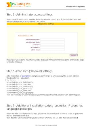 Call 1-866-620-1919 (toll free)




Step 5 - Administrator access settings
When the database is made, you'll be able to setup the access for your Administration panel and
administrator email (to where all alerts will come):




Press "Next" when done. Your Name will be displayed in the administration panel on the index page
(welcome message).




Step 6 - Cron Jobs (Sheduler) settings
After installation of Dating Pro is completed, don't forget to set necessary files to cron jobs (for
Windows Server Scheduler).
The files are:
/admin/admin_cron_birthday.php
/admin/admin_cron_news.php
/admin/admin_cron_newuser.php
/admin/admin_cron_perfect.php
/admin/admin_cron_feeds.php
/admin/admin_cron_del_pays.php
They are necessary for users to receive system messages like alerts, etc. See Cron jobs Help page.




Step 7 - Additional Installation scripts - countries, IP countries,
languages packages
When the main site software is installed, you can install all databases at once or skip it to go to view
the site and install them later.
We'll describe full installation for you now. Here's when you will see after main site's installed:


                                      © 2011 Pilot Group Ltd. All rights reserved.
 