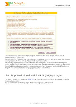 Call 1-866-620-1919 (toll free)




Activate necessary installation scripts and press "Install" button. Press "Skip&Finalize" to quit
installation script at this point.
Install countries - will allow you to install countries database together with regions and cities to your
dating web site. You'll be able to choose which countries to install.
Install languages IP identification database - will allow you to activate feature on a dating site
which will identify the country a person comes from and will show appropriate language pack for him.
Install additional language packs - now default version has 2 languages pre-installed: Russian and
English. You can install all other language packs we have here. It's free.




Step 8 (optional) - Install additional language packages
You have 2 languages installed in Dating Pro by default: Russian and English. You can add more with
this installation script.
Set up permissions for the languages, choose languages you wish to install:




                                     © 2011 Pilot Group Ltd. All rights reserved.
 