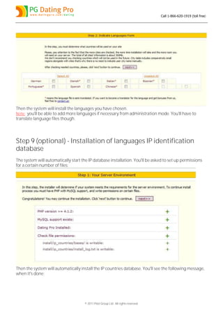 Call 1-866-620-1919 (toll free)




Then the system will install the languages you have chosen.
Note: you'll be able to add more languages if necessary from administration mode. You'll have to
translate language files though.




Step 9 (optional) - Installation of languages IP identification
database
The system will automatically start the IP database installation. You'll be asked to set up permissions
for a certain number of files:




Then the system will automatically install the IP countries database. You'll see the following message,
when it's done:




                                      © 2011 Pilot Group Ltd. All rights reserved.
 