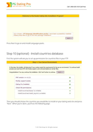 Call 1-866-620-1919 (toll free)




Press Next to go on and install Languages packs.




Step 10 (optional) - Install countries database
First the system will ask you to set up permissions for countries files in your FTP:




Then you should choose the countries you would like to install on your dating web site and press
"Next". When you're done, you'll see the following page:




                                       © 2011 Pilot Group Ltd. All rights reserved.
 