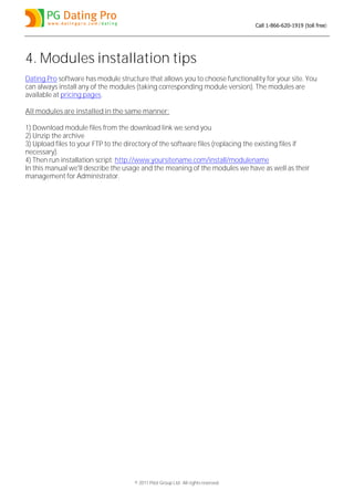 Call 1-866-620-1919 (toll free)




4. Modules installation tips
Dating Pro software has module structure that allows you to choose functionality for your site. You
can always install any of the modules (taking corresponding module version). The modules are
available at pricing pages.

All modules are installed in the same manner:

1) Download module files from the download link we send you
2) Unzip the archive
3) Upload files to your FTP to the directory of the software files (replacing the existing files if
necessary).
4) Then run installation script: http://www.yoursitename.com/install/modulename
In this manual we'll describe the usage and the meaning of the modules we have as well as their
management for Administrator.




                                      © 2011 Pilot Group Ltd. All rights reserved.
 