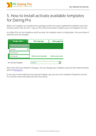 Call 1-866-620-1919 (toll free)




5. How to install-activate available templates
for Dating Pro
All pre-set templates are included into a package and do not require additional installation any more.
Versions earlier than Jan 2011, may use the instructions below to add free pre-set templates to a site.

In a field « Pre-set site templates» you'll see your site template name in a drop down. You can choose it
and then save the changes:




After that check User Mode for changes. You can change your templates any time from administration
panel of Dating Pro.

In case you need to add your own special template, you can use us for template integration services.
It's a custom work and is paid extra (on hour basis).




                                     © 2011 Pilot Group Ltd. All rights reserved.
 
