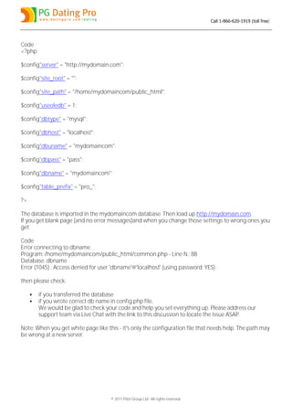 Call 1-866-620-1919 (toll free)




Code
<?php

$config"server" = "http://mydomain.com";

$config"site_root" = "";

$config"site_path" = "/home/mydomaincom/public_html";

$config"useoledb" = 1;

$config"dbtype" = "mysql";

$config"dbhost" = "localhost";

$config"dbuname" = "mydomaincom";

$config"dbpass" = "pass";

$config"dbname" = "mydomaincom";

$config"table_prefix" = "pro_";

?>

The database is imported in the mydomaincom database. Then load up http://mydomain.com.
If you get blank page (and no error messages)and when you change those settings to wrong ones you
get

Code
Error connecting to dbname
Program: /home/mydomaincom/public_html/common.php - Line N.: 88
Database: dbname
Error (1045) : Access denied for user 'dbname'@'localhost' (using password: YES)

then please check:

        if you transferred the database
        if you wrote correct db name in config.php file.
         We would be glad to check your code and help you set everything up. Please address our
         support team via Live Chat with the link to this discussion to locate the issue ASAP.

Note: When you get white page like this - it's only the configuration file that needs help. The path may
be wrong at a new server.




                                     © 2011 Pilot Group Ltd. All rights reserved.
 