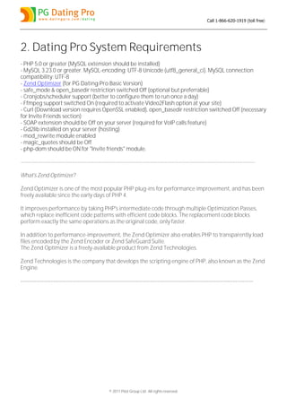 Call 1-866-620-1919 (toll free)




2. Dating Pro System Requirements
- PHP 5.0 or greater (MySQL extension should be installed)
- MySQL 3.23.0 or greater. MySQL-encoding: UTF-8 Unicode (utf8_general_ci). MySQL connection
compatibility: UTF-8
- Zend Optimizer (for PG Dating Pro Basic Version)
- safe_mode & open_basedir restriction switched Off (optional but preferrable)
- Cronjobs/scheduler support (better to configure them to run once a day)
- Ffmpeg support switched On (required to activate Video2Flash option at your site)
- Curl (Download version requires OpenSSL enabled), open_basedir restriction switched Off (necessary
for Invite Friends section)
- SOAP extension should be Off on your server (required for VoIP calls feature)
- Gd2lib installed on your server (hosting)
- mod_rewrite module enabled
- magic_quotes should be Off
- php-dom should be ON for "Invite friends" module.

------------------------------------------------------------------------------------------------------------------------------------

What's Zend Optimizer?

Zend Optimizer is one of the most popular PHP plug-ins for performance improvement, and has been
freely available since the early days of PHP 4.

It improves performance by taking PHP's intermediate code through multiple Optimization Passes,
which replace inefficient code patterns with efficient code blocks. The replacement code blocks
perform exactly the same operations as the original code, only faster.

In addition to performance-improvement, the Zend Optimizer also enables PHP to transparently load
files encoded by the Zend Encoder or Zend SafeGuard Suite.
The Zend Optimizer is a freely-available product from Zend Technologies.

Zend Technologies is the company that develops the scripting engine of PHP, also known as the Zend
Engine.

-----------------------------------------------------------------------------------------------------------------------------------




                                                 © 2011 Pilot Group Ltd. All rights reserved.
 