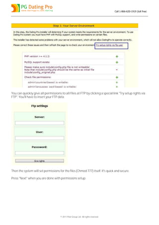 Call 1-866-620-1919 (toll free)




You can quickly give all permissions to all files at FTP by clicking a special link "Try setup rights via
FTP". You'll have to insert your FTP data:




Then the system will set permissions for the files (Chmod 777) itself. It's quick and secure.

Press "Next" when you are done with permissions setup:




                                      © 2011 Pilot Group Ltd. All rights reserved.
 