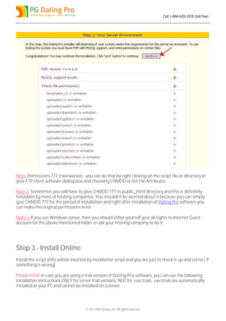 Call 1-866-620-1919 (toll free)




Note: Permissions 777 (rwxrwxrwx) - you can do that by right clicking on the script file or directory in
your FTP client software dialog box and choosing CHMOD or Set File Attributes.

Note 2: Sometimes you will have to give CHMOD 777 to public_html directory and this is definitely
forbidden by most of hosting companies. You shouldn't be worried about it because you can simply
give CHMOD 777 for the period of installation and right after installation of Dating Pro software you
can make the original permissions level.

Note 3: If you use Windows server, then you should either yourself give all rights to Internet Guest
account for the above-mentioned folder or ask your hosting company to do it.




Step 3 - Install Online
Install the script (info will be inserted by installation script and you are just to check it up and correct if
something is wrong).

Please mind: In case you are using a trial version of Dating Pro software, you can use the following
installation instructions ONLY for server trial versions, NOT for .exe trials. .exe trials are automatically
installed at your PC and cannot be installed on a server.




                                        © 2011 Pilot Group Ltd. All rights reserved.
 