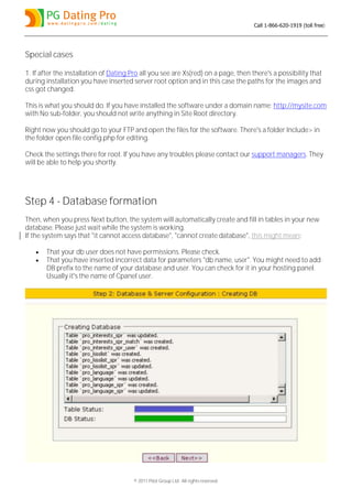 Call 1-866-620-1919 (toll free)




Special cases

1. If after the installation of Dating Pro all you see are Xs(red) on a page, then there's a possibility that
during installation you have inserted server root option and in this case the paths for the images and
css got changed.

This is what you should do. If you have installed the software under a domain name: http://mysite.com
with No sub-folder, you should not write anything in Site Root directory.

Right now you should go to your FTP and open the files for the software. There's a folder Include> in
the folder open file config.php for editing.

Check the settings there for root. If you have any troubles please contact our support managers. They
will be able to help you shortly.




Step 4 - Database formation
Then, when you press Next button, the system will automatically create and fill in tables in your new
database. Please just wait while the system is working.
If the system says that "it cannot access database", "cannot create database", this might mean:

      That your db user does not have permissions. Please check.
      That you have inserted incorrect data for parameters "db name, user". You might need to add
       DB prefix to the name of your database and user. You can check for it in your hosting panel.
       Usually it's the name of Cpanel user.




                                       © 2011 Pilot Group Ltd. All rights reserved.
 