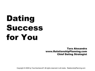 Dating
Success
for You
                                                       Tara Alexandra
                                         www.RelationshipPlanning.com
                                                Chief Dating Strategist




 Copyright © 2009 by Tara Kachaturoff. All rights reserved in all media. RelationshipPlanning.com
 