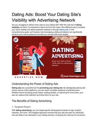 Dating Ads: Boost Your Dating Site's
Visibility with Advertising Network
Are you struggling to attract more users to your dating site? With the vast sea of dating
websites out there, it's essential to stand out from the crowd. One effective way to increase
your site's visibility and attract potential matches is through dating ads. In this
comprehensive guide, we'll explore how leveraging a dating ad network can significantly
enhance your online presence and help you connect with more singles.
Understanding the Power of Dating Ads
Dating ads are a powerful tool for promoting your dating site. By strategically placing ads
across various online platforms, you can reach a broader audience of potential users.
Whether they're browsing social media, reading articles, or searching for love online, your
ads can capture their attention and direct them to your site.
The Benefits of Dating Advertising
1. Targeted Reach
With dating advertising, you can target specific demographics based on age, location,
interests, and more. This targeted approach ensures that your ads are seen by individuals
who are likely to be interested in your dating services, increasing the chances of conversion.
 