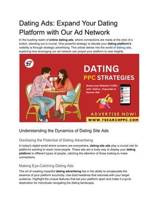 Dating Ads: Expand Your Dating
Platform with Our Ad Network
In the bustling realm of online dating ads, where connections are made at the click of a
button, standing out is crucial. One powerful strategy to elevate your dating platform's
visibility is through strategic advertising. This article delves into the world of dating ads,
exploring how leveraging our ad network can propel your platform to new heights.
Understanding the Dynamics of Dating Site Ads
Disclosing the Potential of Dating Advertising
In today's digital world where screens are everywhere, dating site ads play a crucial role for
platforms wanting to reach more people. These ads are a lively way to display your dating
platform to different types of people, catching the attention of those looking to make
connections.
Making Eye-Catching Dating Ads
The art of creating impactful dating advertising lies in the ability to encapsulate the
essence of your platform succinctly. Use bold headlines that resonate with your target
audience. Highlight the unique features that set your platform apart and make it a go-to
destination for individuals navigating the dating landscape.
 