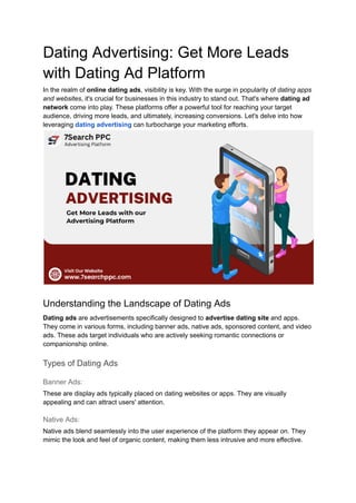 Dating Advertising: Get More Leads
with Dating Ad Platform
In the realm of online dating ads, visibility is key. With the surge in popularity of dating apps
and websites, it's crucial for businesses in this industry to stand out. That's where dating ad
network come into play. These platforms offer a powerful tool for reaching your target
audience, driving more leads, and ultimately, increasing conversions. Let's delve into how
leveraging dating advertising can turbocharge your marketing efforts.
Understanding the Landscape of Dating Ads
Dating ads are advertisements specifically designed to advertise dating site and apps.
They come in various forms, including banner ads, native ads, sponsored content, and video
ads. These ads target individuals who are actively seeking romantic connections or
companionship online.
Types of Dating Ads
Banner Ads:
These are display ads typically placed on dating websites or apps. They are visually
appealing and can attract users' attention.
Native Ads:
Native ads blend seamlessly into the user experience of the platform they appear on. They
mimic the look and feel of organic content, making them less intrusive and more effective.
 