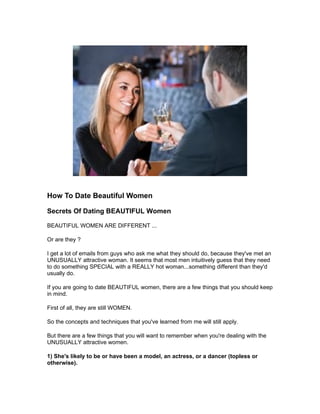 How To Date Beautiful Women

Secrets Of Dating BEAUTIFUL Women

BEAUTIFUL WOMEN ARE DIFFERENT ...

Or are they ?

I get a lot of emails from guys who ask me what they should do, because they've met an
UNUSUALLY attractive woman. It seems that most men intuitively guess that they need
to do something SPECIAL with a REALLY hot woman...something different than they'd
usually do.

If you are going to date BEAUTIFUL women, there are a few things that you should keep
in mind.

First of all, they are still WOMEN.

So the concepts and techniques that you've learned from me will still apply.

But there are a few things that you will want to remember when you're dealing with the
UNUSUALLY attractive women.

1) She's likely to be or have been a model, an actress, or a dancer (topless or
otherwise).
 