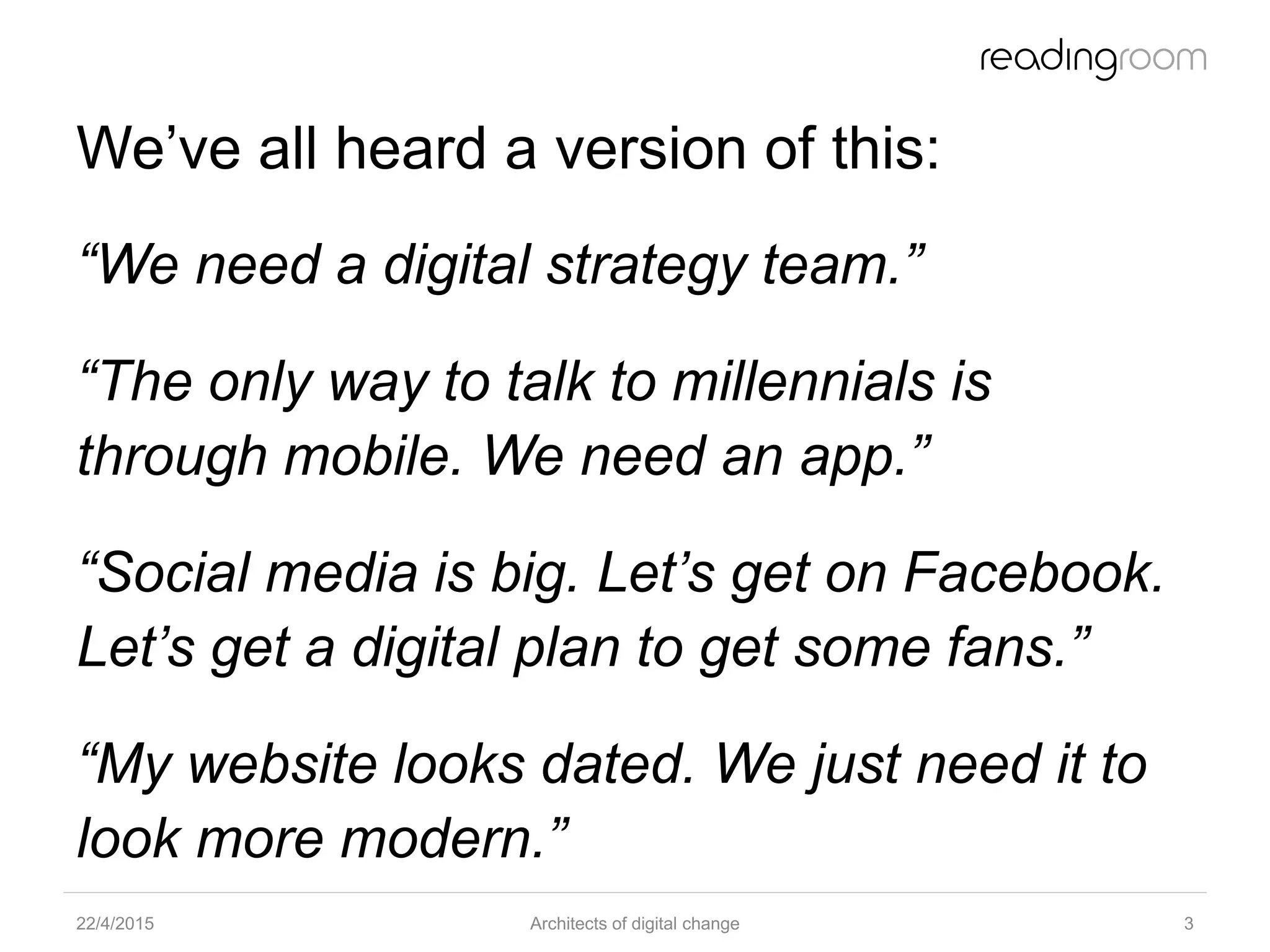 We’ve all heard a version of this:
“We need a digital strategy team.”
“The only way to talk to millennials is
through mobile. We need an app.”
“Social media is big. Let’s get on Facebook.
Let’s get a digital plan to get some fans.”
“My website looks dated. We just need it to
look more modern.”
22/4/2015 Architects of digital change 3
 