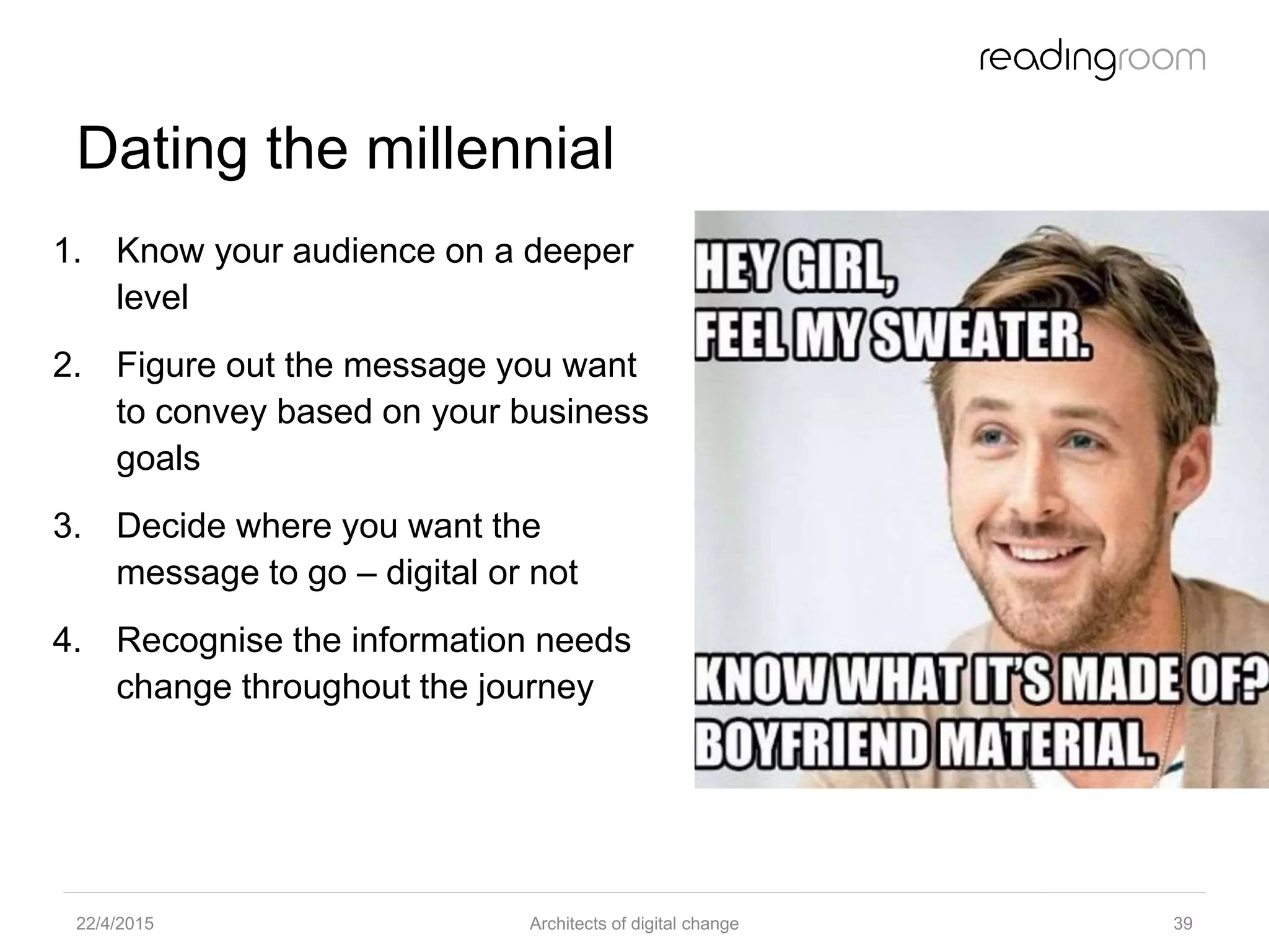 Dating the millennial
1. Know your audience on a deeper
level
2. Figure out the message you want
to convey based on your business
goals
3. Decide where you want the
message to go – digital or not
4. Recognise the information needs
change throughout the journey
22/4/2015 Architects of digital change 39
 