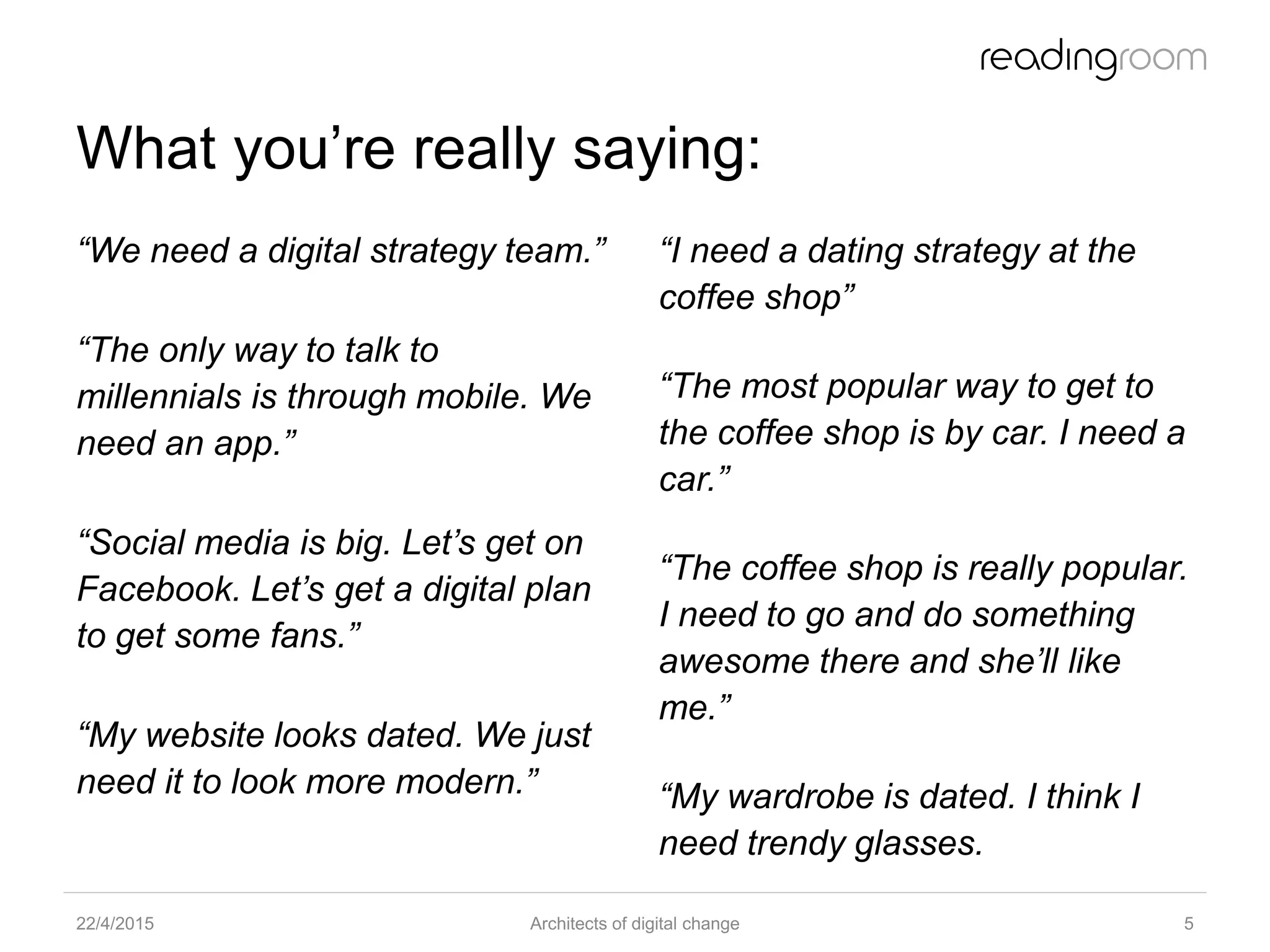 What you’re really saying:
“We need a digital strategy team.”
“The only way to talk to
millennials is through mobile. We
need an app.”
“Social media is big. Let’s get on
Facebook. Let’s get a digital plan
to get some fans.”
“My website looks dated. We just
need it to look more modern.”
“I need a dating strategy at the
coffee shop”
“The most popular way to get to
the coffee shop is by car. I need a
car.”
“The coffee shop is really popular.
I need to go and do something
awesome there and she’ll like
me.”
“My wardrobe is dated. I think I
need trendy glasses.
22/4/2015 Architects of digital change 5
 